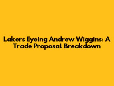 Lakers Eyeing Andrew Wiggins: A Trade Proposal Breakdown