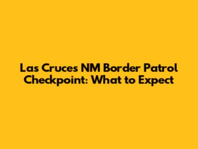 Las Cruces NM Border Patrol Checkpoint: What to Expect