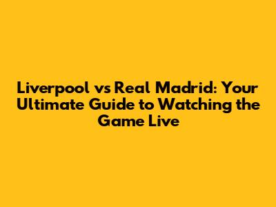 Liverpool vs Real Madrid: Your Ultimate Guide to Watching the Game Live