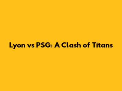 Lyon vs PSG: A Clash of Titans