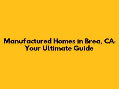 Manufactured Homes in Brea, CA: Your Ultimate Guide