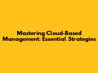 Mastering Cloud-Based Management: Essential Strategies