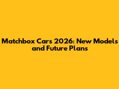 Matchbox Cars 2026: New Models and Future Plans