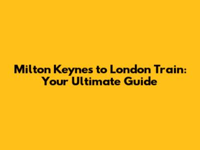Milton Keynes to London Train: Your Ultimate Guide