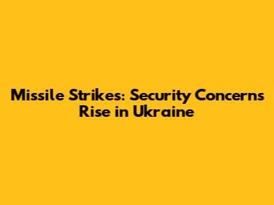 Missile Strikes: Security Concerns Rise in Ukraine