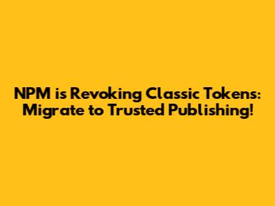 NPM is Revoking Classic Tokens: Migrate to Trusted Publishing!