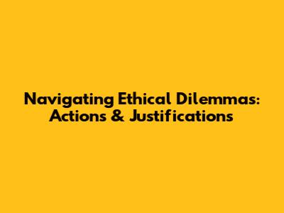 Navigating Ethical Dilemmas: Actions & Justifications