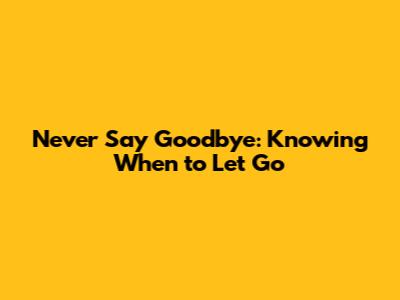 Never Say Goodbye: Knowing When to Let Go