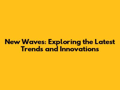 New Waves: Exploring the Latest Trends and Innovations
