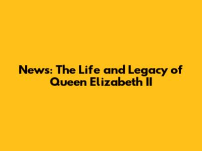 News: The Life and Legacy of Queen Elizabeth II