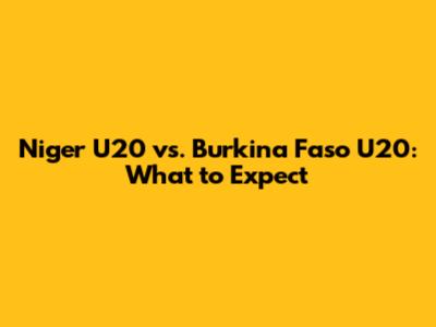 Niger U20 vs. Burkina Faso U20: What to Expect