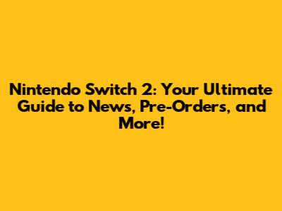 Nintendo Switch 2: Your Ultimate Guide to News, Pre-Orders, and More!