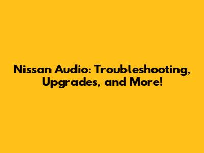 Nissan Audio: Troubleshooting, Upgrades, and More!