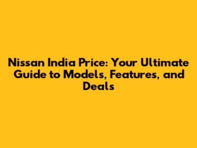 Nissan India Price: Your Ultimate Guide to Models, Features, and Deals