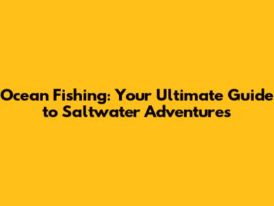 Ocean Fishing: Your Ultimate Guide to Saltwater Adventures