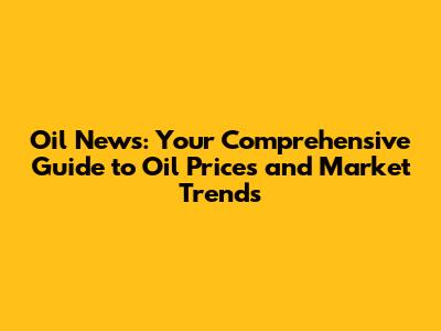 Oil News: Your Comprehensive Guide to Oil Prices and Market Trends