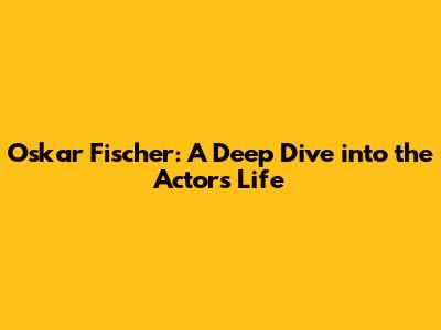 Oskar Fischer: A Deep Dive into the Actor's Life