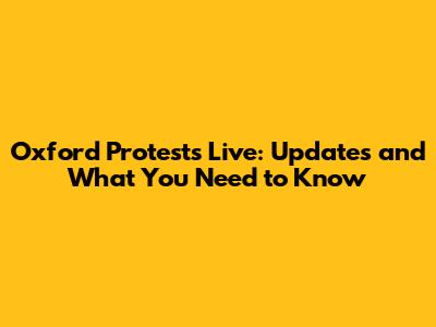 Oxford Protests Live: Updates and What You Need to Know