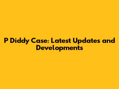 P Diddy Case: Latest Updates and Developments