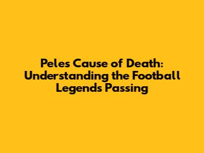 Pele's Cause of Death: Understanding the Football Legend's Passing