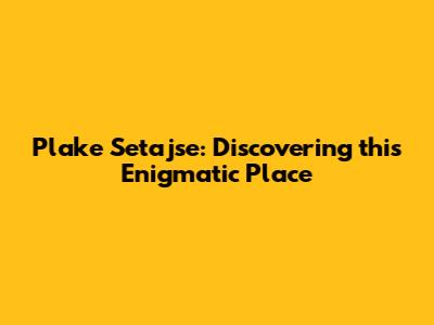 Plake Setajse: Discovering this Enigmatic Place