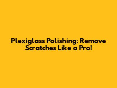 Plexiglass Polishing: Remove Scratches Like a Pro!