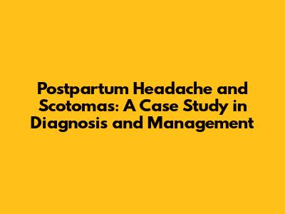 Postpartum Headache and Scotomas: A Case Study in Diagnosis and Management