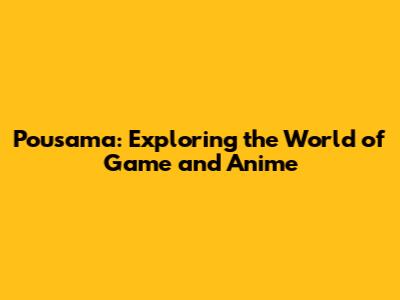 Pousama: Exploring the World of Game and Anime