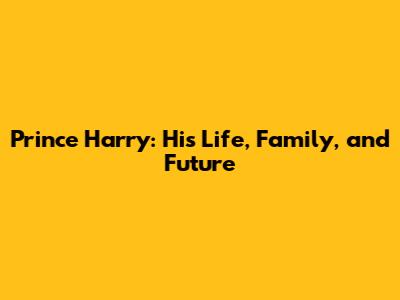 Prince Harry: His Life, Family, and Future