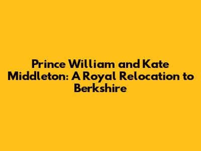 Prince William and Kate Middleton: A Royal Relocation to Berkshire