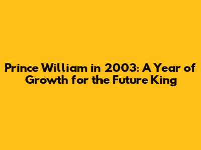 Prince William in 2003: A Year of Growth for the Future King