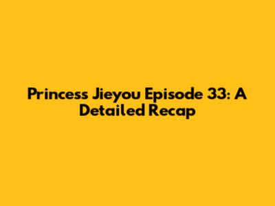 Princess Jieyou Episode 33: A Detailed Recap