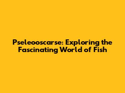 Pseleooscarse: Exploring the Fascinating World of Fish