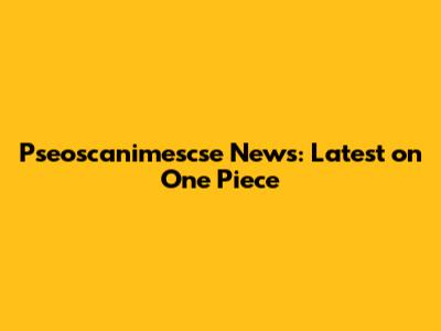 Pseoscanimescse News: Latest on One Piece