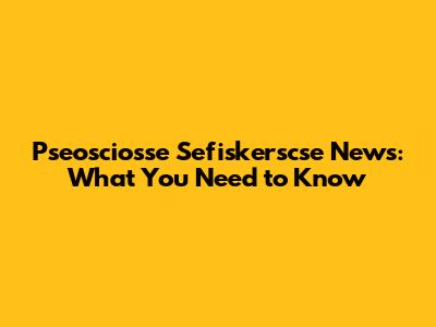 Pseosciosse Sefiskerscse News: What You Need to Know