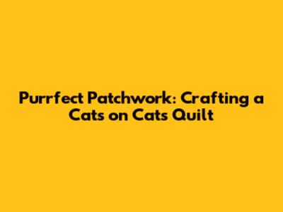 Purrfect Patchwork: Crafting a Cats on Cats Quilt
