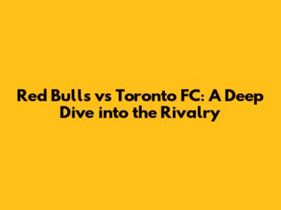 Red Bulls vs Toronto FC: A Deep Dive into the Rivalry