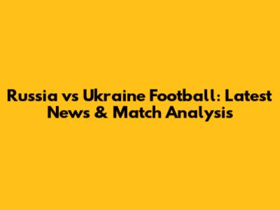 Russia vs Ukraine Football: Latest News & Match Analysis