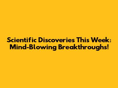 Scientific Discoveries This Week: Mind-Blowing Breakthroughs!