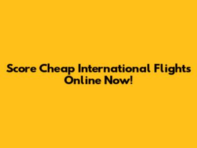 Score Cheap International Flights Online Now!
