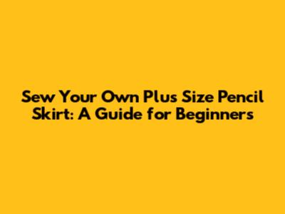 Sew Your Own Plus Size Pencil Skirt: A Guide for Beginners