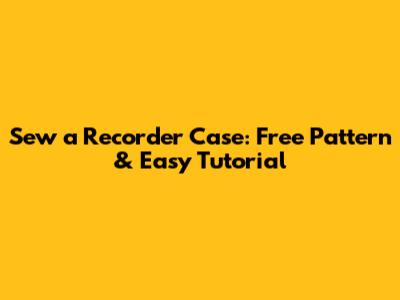 Sew a Recorder Case: Free Pattern & Easy Tutorial