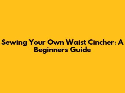 Sewing Your Own Waist Cincher: A Beginner's Guide