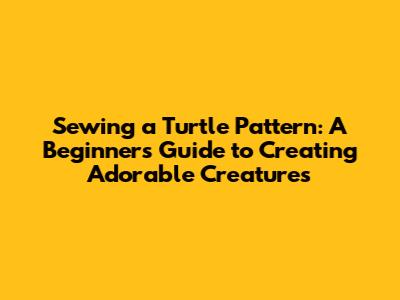 Sewing a Turtle Pattern: A Beginner's Guide to Creating Adorable Creatures