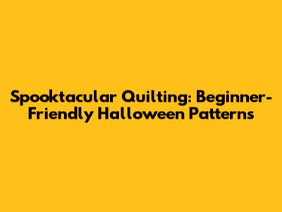 Spooktacular Quilting: Beginner-Friendly Halloween Patterns