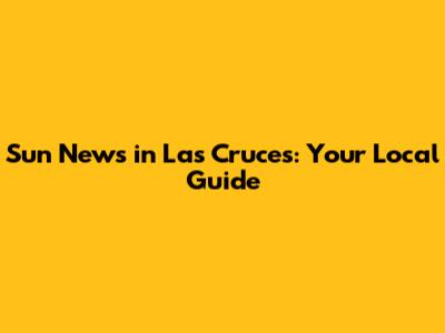 Sun News in Las Cruces: Your Local Guide