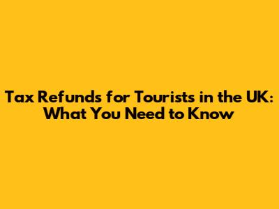 Tax Refunds for Tourists in the UK: What You Need to Know