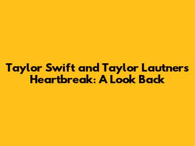 Taylor Swift and Taylor Lautner's Heartbreak: A Look Back