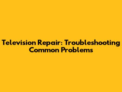 Television Repair: Troubleshooting Common Problems