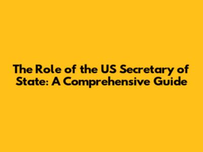 The Role of the US Secretary of State: A Comprehensive Guide